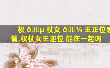 权 🐵 杖女 🐼 王正位感情,权杖女王逆位 能在一起吗